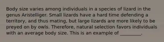 Body size varies among individuals in a species of lizard in the genus Aristelliger. Small lizards have a hard time defending a territory, and thus mating, but large lizards are more likely to be preyed on by owls. Therefore, natural selection favors individuals with an average body size. This is an example of _________.