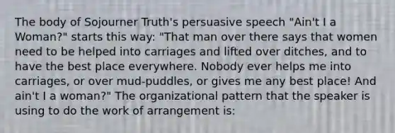 The body of Sojourner Truth's persuasive speech "Ain't I a Woman?" starts this way: "That man over there says that women need to be helped into carriages and lifted over ditches, and to have the best place everywhere. Nobody ever helps me into carriages, or over mud-puddles, or gives me any best place! And ain't I a woman?" The organizational pattern that the speaker is using to do the work of arrangement is: