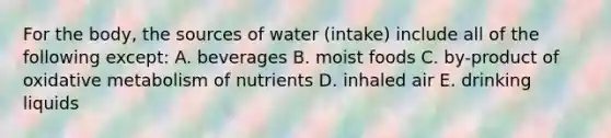 For the body, the sources of water (intake) include all of the following except: A. beverages B. moist foods C. by-product of oxidative metabolism of nutrients D. inhaled air E. drinking liquids