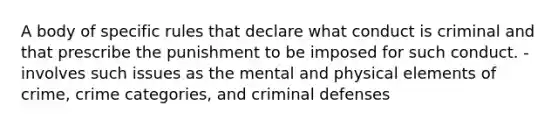 A body of specific rules that declare what conduct is criminal and that prescribe the punishment to be imposed for such conduct. -involves such issues as the mental and physical elements of crime, crime categories, and criminal defenses