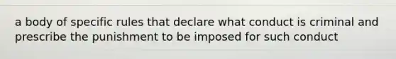 a body of specific rules that declare what conduct is criminal and prescribe the punishment to be imposed for such conduct