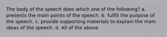 The body of the speech does which one of the following? a. presents the main points of the speech. b. fulfill the purpose of the speech. c. provide supporting materials to explain the main ideas of the speech. d. All of the above.