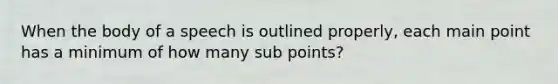 When the body of a speech is outlined properly, each main point has a minimum of how many sub points?