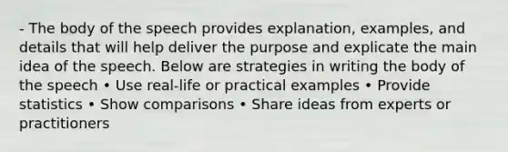 - The body of the speech provides explanation, examples, and details that will help deliver the purpose and explicate the main idea of the speech. Below are strategies in writing the body of the speech • Use real-life or practical examples • Provide statistics • Show comparisons • Share ideas from experts or practitioners