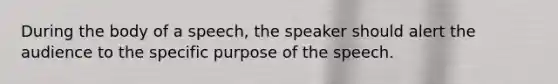 During the body of a speech, the speaker should alert the audience to the specific purpose of the speech.