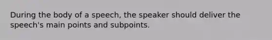 During the body of a speech, the speaker should deliver the speech's main points and subpoints.