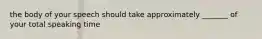 the body of your speech should take approximately _______ of your total speaking time