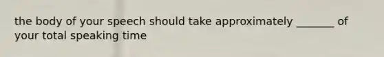 the body of your speech should take approximately _______ of your total speaking time