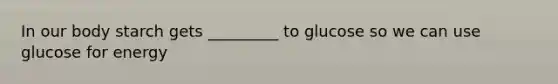 In our body starch gets _________ to glucose so we can use glucose for energy