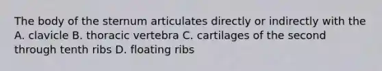 The body of the sternum articulates directly or indirectly with the A. clavicle B. thoracic vertebra C. cartilages of the second through tenth ribs D. floating ribs