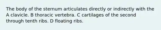 The body of the sternum articulates directly or indirectly with the A clavicle. B thoracic vertebra. C cartilages of the second through tenth ribs. D floating ribs.