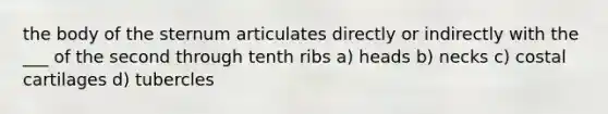 the body of the sternum articulates directly or indirectly with the ___ of the second through tenth ribs a) heads b) necks c) costal cartilages d) tubercles