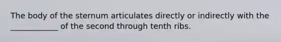 The body of the sternum articulates directly or indirectly with the ____________ of the second through tenth ribs.