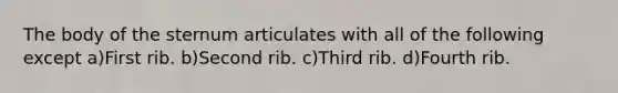 The body of the sternum articulates with all of the following except a)First rib. b)Second rib. c)Third rib. d)Fourth rib.