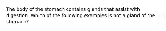 The body of the stomach contains glands that assist with digestion. Which of the following examples is not a gland of the stomach?