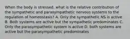 When the body is stressed, what is the relative contribution of the sympathetic and parasympathetic nervous systems to the regulation of homeostasis? A. Only the sympathetic NS is active B. Both systems are active but the sympathetic predominates C. Only the parasympathetic system is active D. both systems are active but the parasympathetic predominates