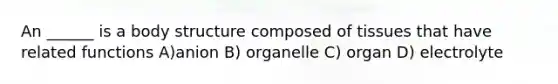 An ______ is a body structure composed of tissues that have related functions A)anion B) organelle C) organ D) electrolyte