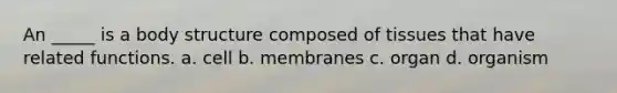 An _____ is a body structure composed of tissues that have related functions. a. cell b. membranes c. organ d. organism