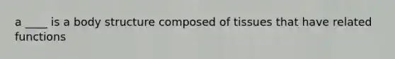 a ____ is a body structure composed of tissues that have related functions