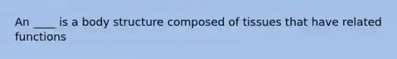 An ____ is a body structure composed of tissues that have related functions