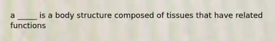 a _____ is a body structure composed of tissues that have related functions