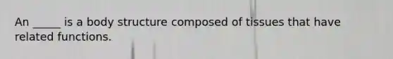An _____ is a body structure composed of tissues that have related functions.