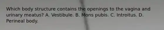 Which body structure contains the openings to the vagina and urinary meatus? A. Vestibule. B. Mons pubis. C. Introitus. D. Perineal body.