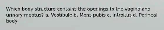 Which body structure contains the openings to the vagina and urinary meatus? a. Vestibule b. Mons pubis c. Introitus d. Perineal body