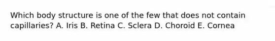 Which body structure is one of the few that does not contain capillaries? A. Iris B. Retina C. Sclera D. Choroid E. Cornea