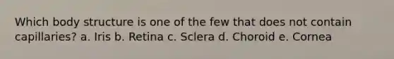 Which body structure is one of the few that does not contain capillaries? a. Iris b. Retina c. Sclera d. Choroid e. Cornea