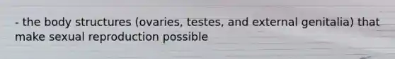 - the body structures (ovaries, testes, and external genitalia) that make sexual reproduction possible