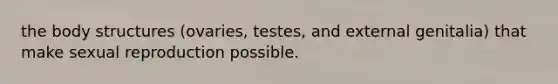 the body structures (ovaries, testes, and external genitalia) that make sexual reproduction possible.