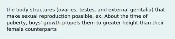 the body structures (ovaries, testes, and external genitalia) that make sexual reproduction possible. ex. About the time of puberty, boys' growth propels them to greater height than their female counterparts