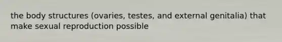 the body structures (ovaries, testes, and external genitalia) that make sexual reproduction possible