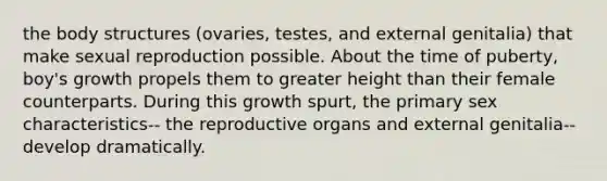 the body structures (ovaries, testes, and external genitalia) that make sexual reproduction possible. About the time of puberty, boy's growth propels them to greater height than their female counterparts. During this growth spurt, the primary sex characteristics-- the reproductive organs and external genitalia-- develop dramatically.