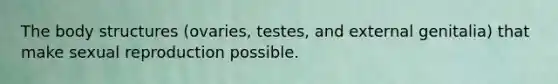 The body structures (ovaries, testes, and external genitalia) that make sexual reproduction possible.