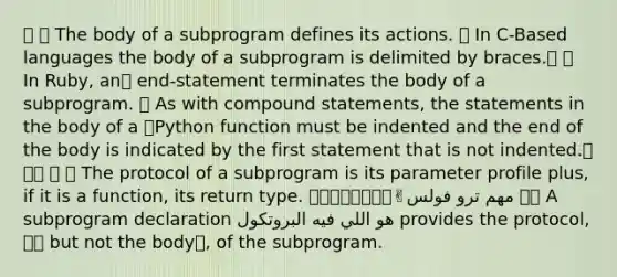 🔪 🔥 The body of a subprogram defines its actions. 🔪 In C-Based languages the body of a subprogram is delimited by braces.🐝 🔪 In Ruby, an🐌 end-statement terminates the body of a subprogram. 🔪 As with compound statements, the statements in the body of a 🐍Python function must be indented and the end of the body is indicated by the first statement that is not indented.📌📌📌 🔪 🔥 The protocol of a subprogram is its parameter profile plus, if it is a function, its return type. 🌟🌟🌟🔥🔥🔥💎💎✌مهم ترو فولس 🔪🔥 A subprogram declaration هو اللي فيه البروتكول provides the protocol,👩‍💼 but not the body❌, of the subprogram.