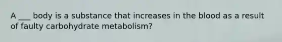 A ___ body is a substance that increases in the blood as a result of faulty carbohydrate metabolism?