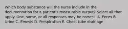 Which body substance will the nurse include in the documentation for a patient's measurable output? Select all that apply. One, some, or all responses may be correct. A. Feces B. Urine C. Emesis D. Perspiration E. Chest tube drainage