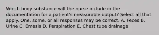 Which body substance will the nurse include in the documentation for a patient's measurable output? Select all that apply. One, some, or all responses may be correct. A. Feces B. Urine C. Emesis D. Perspiration E. Chest tube drainage