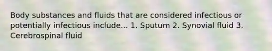 Body substances and fluids that are considered infectious or potentially infectious include... 1. Sputum 2. Synovial fluid 3. Cerebrospinal fluid