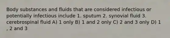 Body substances and fluids that are considered infectious or potentially infectious include 1. sputum 2. synovial fluid 3. cerebrospinal fluid A) 1 only B) 1 and 2 only C) 2 and 3 only D) 1 , 2 and 3