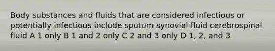 Body substances and fluids that are considered infectious or potentially infectious include sputum synovial fluid cerebrospinal fluid A 1 only B 1 and 2 only C 2 and 3 only D 1, 2, and 3