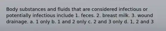 Body substances and fluids that are considered infectious or potentially infectious include 1. feces. 2. breast milk. 3. wound drainage. a. 1 only b. 1 and 2 only c. 2 and 3 only d. 1, 2 and 3