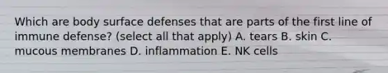 Which are body surface defenses that are parts of the first line of immune defense? (select all that apply) A. tears B. skin C. mucous membranes D. inflammation E. NK cells