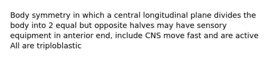 Body symmetry in which a central longitudinal plane divides the body into 2 equal but opposite halves may have sensory equipment in anterior end, include CNS move fast and are active All are triploblastic