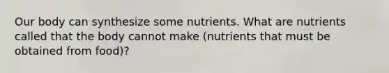 Our body can synthesize some nutrients. What are nutrients called that the body cannot make (nutrients that must be obtained from food)?