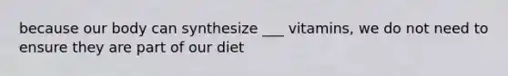 because our body can synthesize ___ vitamins, we do not need to ensure they are part of our diet