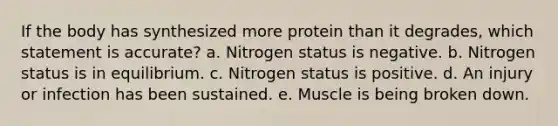 If the body has synthesized more protein than it degrades, which statement is accurate? a. Nitrogen status is negative. b. Nitrogen status is in equilibrium. c. Nitrogen status is positive. d. An injury or infection has been sustained. e. Muscle is being broken down.