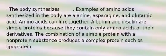 · The body synthesizes _____. Examples of amino acids synthesized in the body are alanine, asparagine, and glutamic acid. Amino acids can link together. Albumin and insulin are simple proteins because they contain only amino acids or their derivatives. The combination of a simple protein with a nonprotein substance produces a complex protein such as lipoprotein.